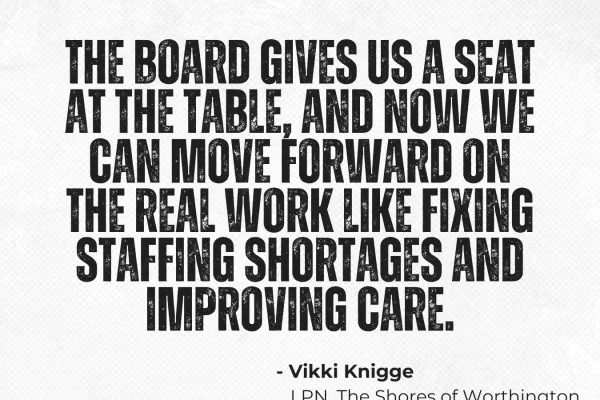 "The board gives us a seat at the table and now we can move forward on the real work like fixing staffing shortages and improving care. - Vikki Knigge, LPN, The Shores of Worthington