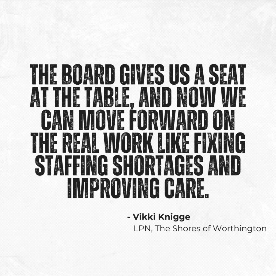 "The board gives us a seat at the table and now we can move forward on the real work like fixing staffing shortages and improving care. - Vikki Knigge, LPN, The Shores of Worthington